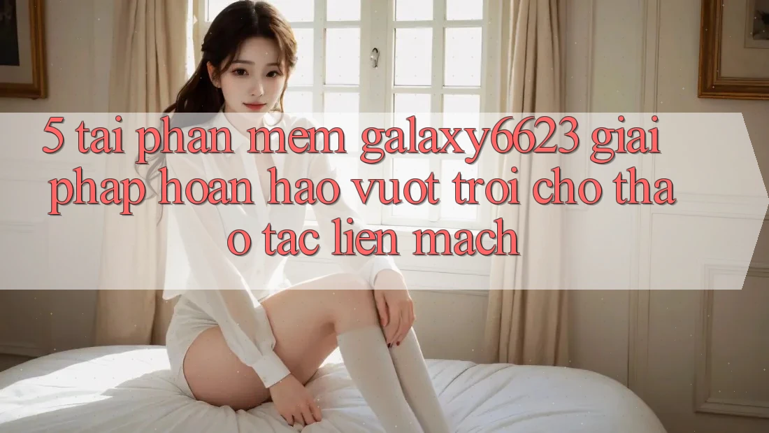 5. Tải Phần mềm Galaxy6623 - Giải Pháp Hoàn hảo vượt trội Cho Thao tác Liền mạch