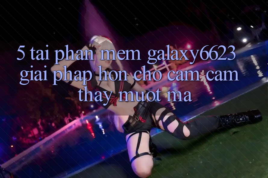 5. Tải Phần mềm Galaxy6623 - Giải Pháp Hơn Cho Cảm cảm thấy Mượt Mà
