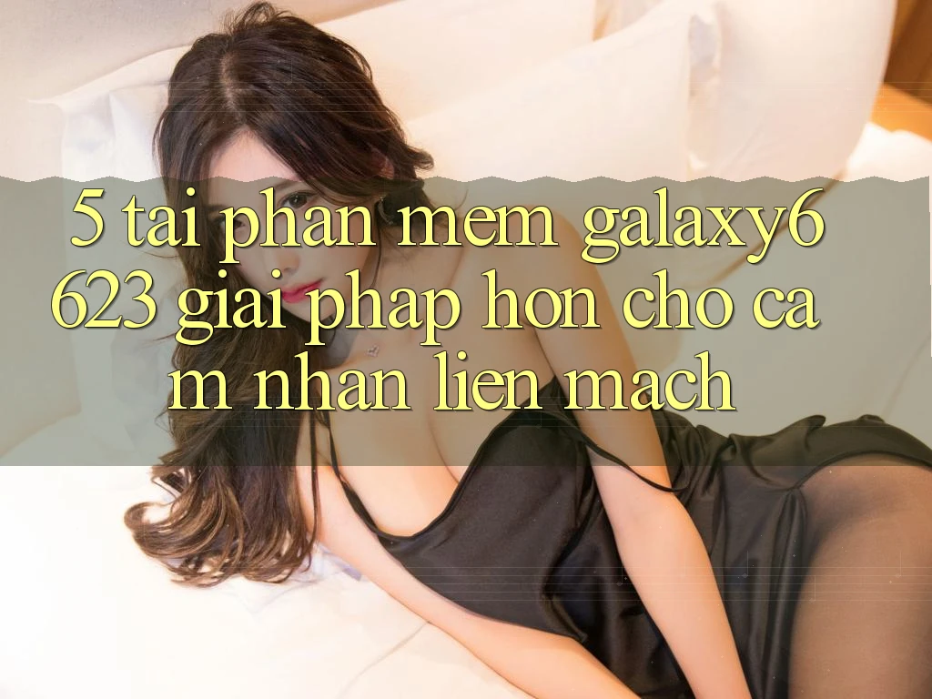 5. Tải Phần mềm Galaxy6623 - Giải Pháp Hơn Cho Cảm nhận Liền mạch
