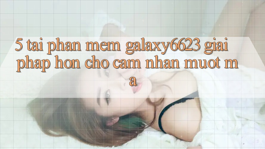 5. Tải Phần mềm Galaxy6623 - Giải Pháp Hơn Cho Cảm nhận Mượt Mà 5. Tải Phần mềm Galaxy6623 - Giải Pháp Hơn Cho Cảm nhận Mượt Mà
