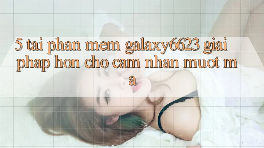 5. Tải Phần mềm Galaxy6623 - Giải Pháp Hơn Cho Cảm nhận Mượt mà 5. Tải Phần mềm Galaxy6623 - Giải Pháp Hơn Cho Cảm nhận Mượt mà