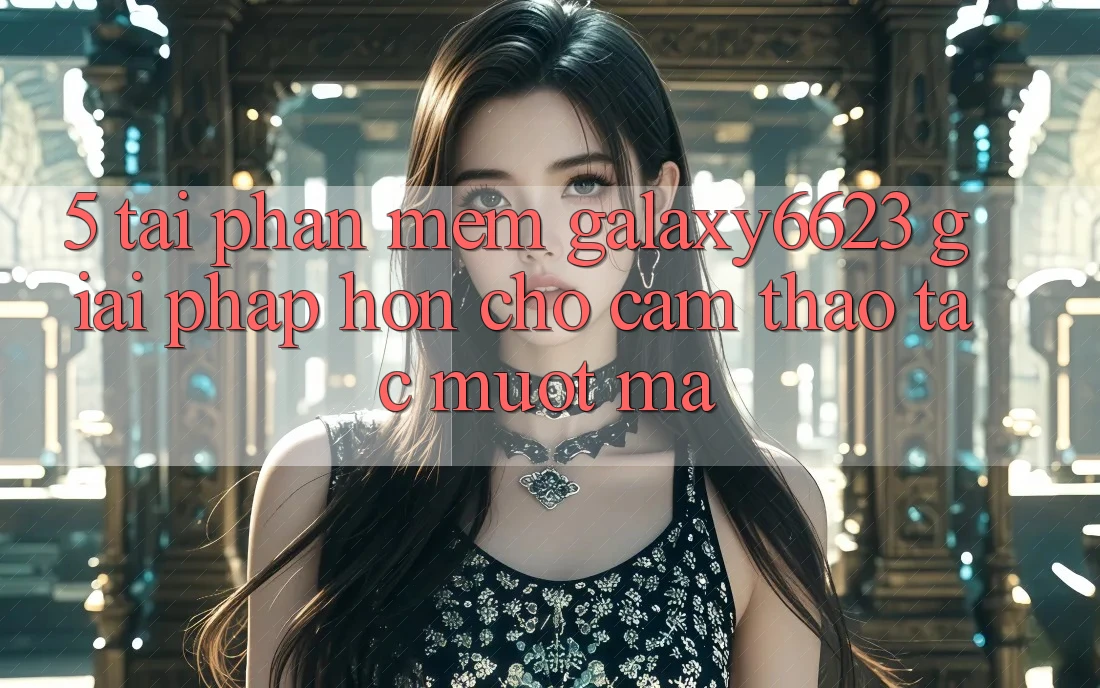 5. Tải Phần mềm Galaxy6623 - Giải Pháp Hơn Cho Cảm thao tác Mượt Mà 5. Tải Phần mềm Galaxy6623 - Giải Pháp Hơn Cho Cảm thao tác Mượt Mà