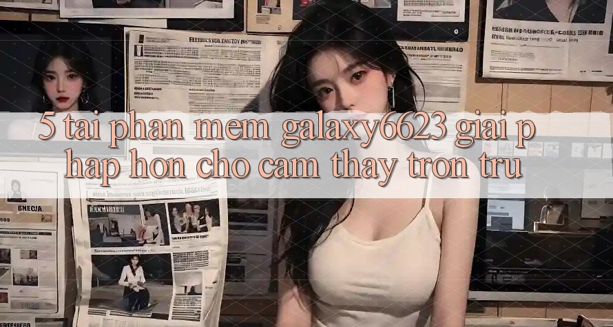 5. Tải Phần mềm Galaxy6623 - Giải Pháp Hơn Cho Cảm thấy Trơn tru