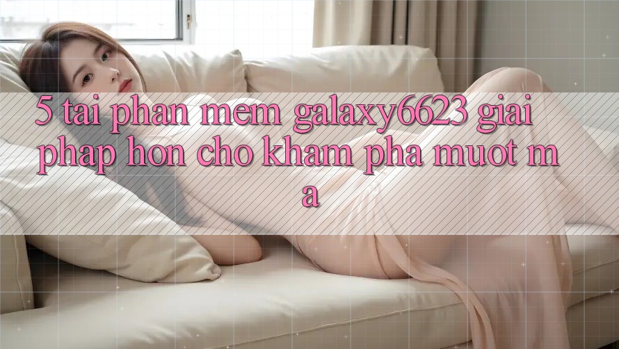 5. Tải Phần mềm Galaxy6623 - Giải Pháp Hơn Cho Khám phá Mượt Mà