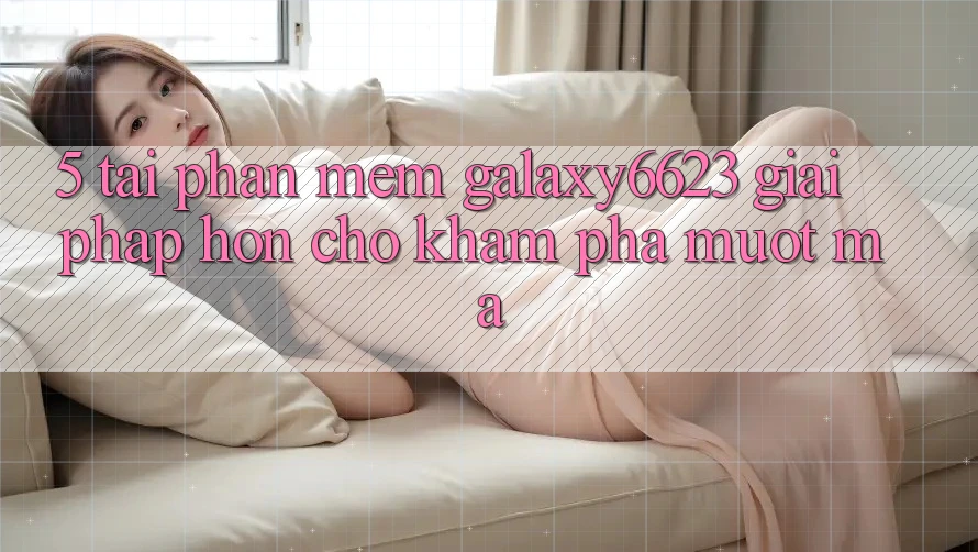 5. Tải Phần mềm Galaxy6623 - Giải Pháp Hơn Cho Khám phá Mượt mà 5. Tải Phần mềm Galaxy6623 - Giải Pháp Hơn Cho Khám phá Mượt mà