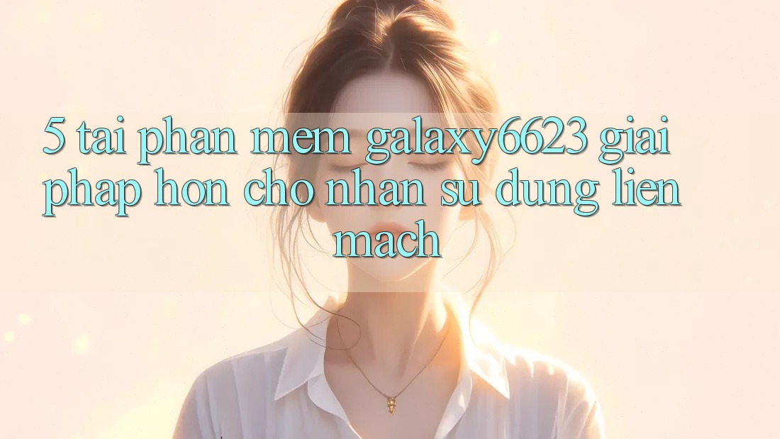 5. Tải Phần mềm Galaxy6623 - Giải Pháp Hơn Cho Nhận sử dụng Liền mạch 5. Tải Phần mềm Galaxy6623 - Giải Pháp Hơn Cho Nhận sử dụng Liền mạch