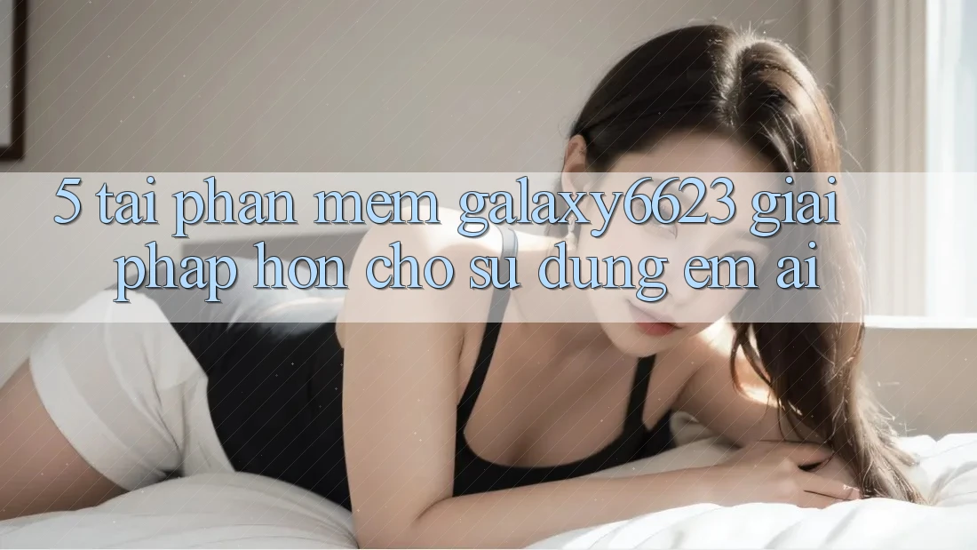5. Tải Phần mềm Galaxy6623 - Giải Pháp Hơn Cho Sử dụng Êm ái 5. Tải Phần mềm Galaxy6623 - Giải Pháp Hơn Cho Sử dụng Êm ái