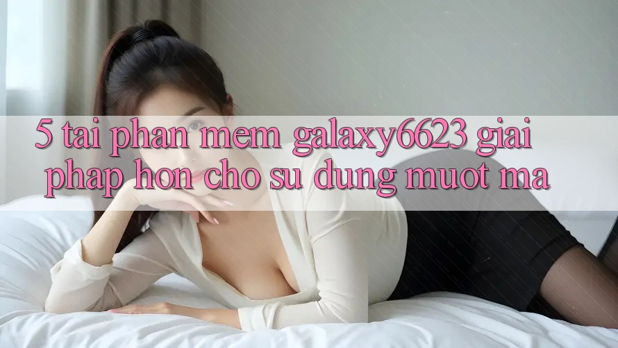 5. Tải Phần mềm Galaxy6623 - Giải Pháp Hơn Cho Sử dụng Mượt Mà
