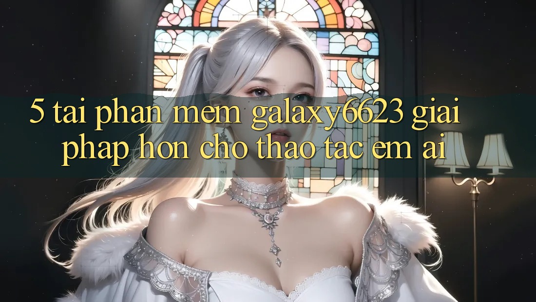 5. Tải Phần mềm Galaxy6623 - Giải Pháp Hơn Cho Thao tác Êm ái