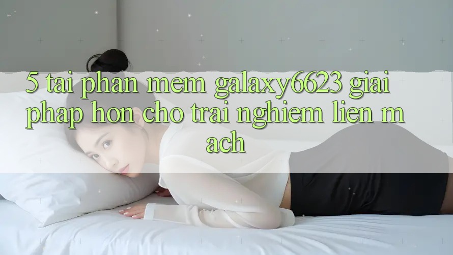 5. Tải Phần mềm Galaxy6623 - Giải Pháp Hơn Cho Trải Nghiệm Liền mạch
