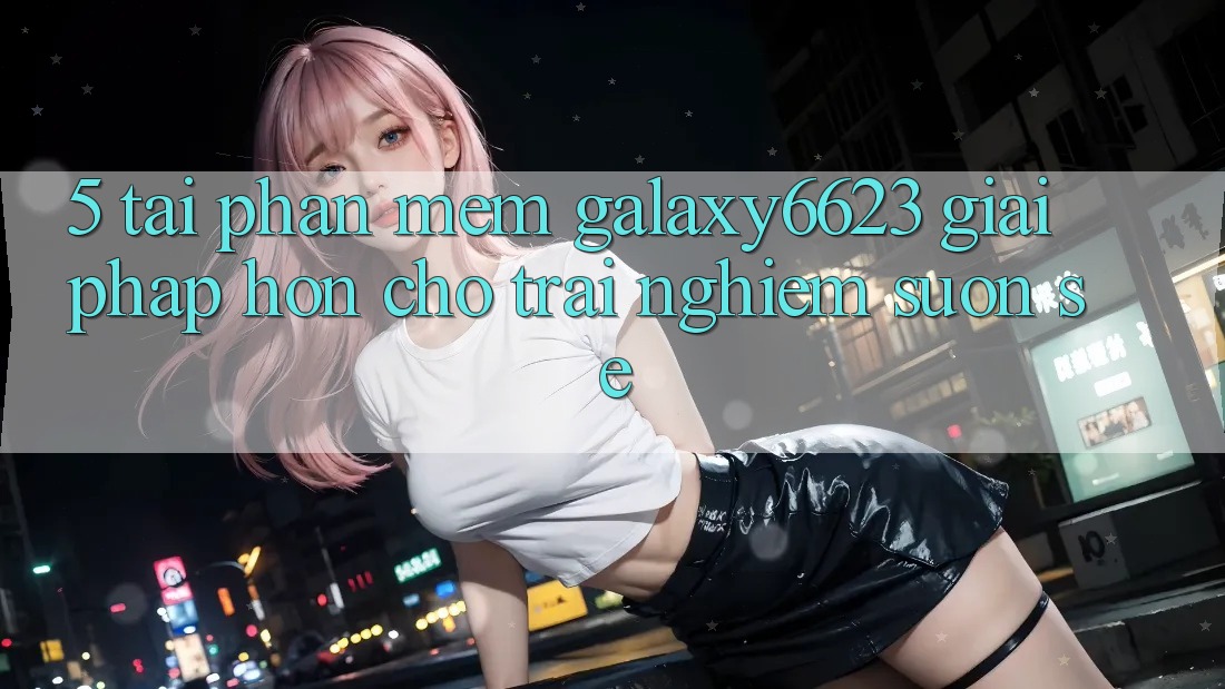 5. Tải Phần mềm Galaxy6623 - Giải Pháp Hơn Cho Trải Nghiệm Suôn sẻ 5. Tải Phần mềm Galaxy6623 - Giải Pháp Hơn Cho Trải Nghiệm Suôn sẻ
