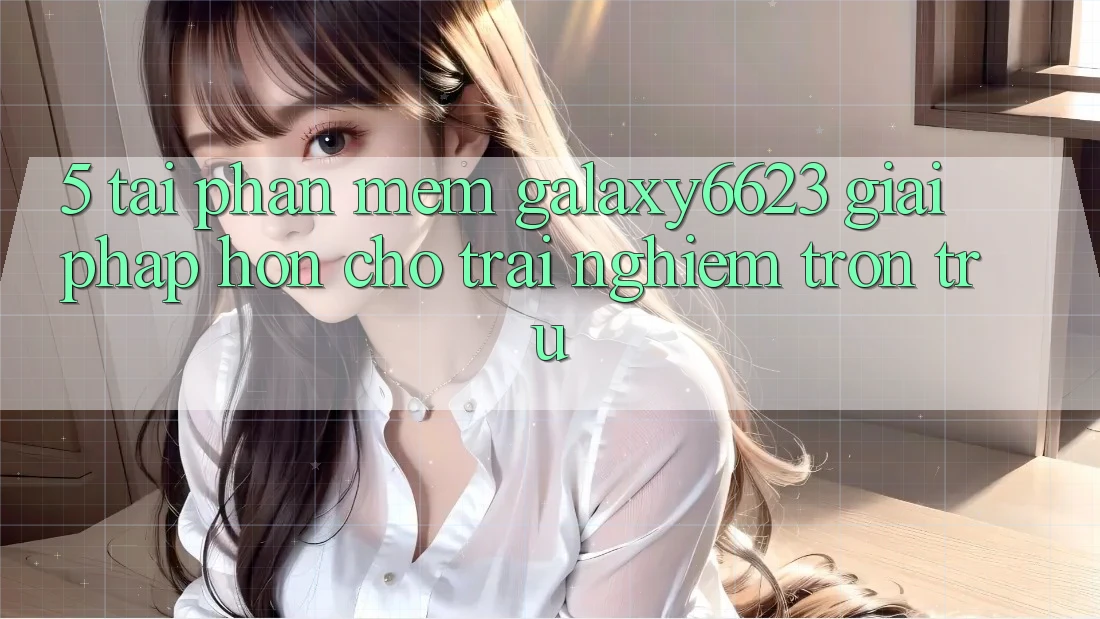 5. Tải Phần mềm Galaxy6623 - Giải Pháp Hơn Cho Trải Nghiệm Trơn tru 5. Tải Phần mềm Galaxy6623 - Giải Pháp Hơn Cho Trải Nghiệm Trơn tru