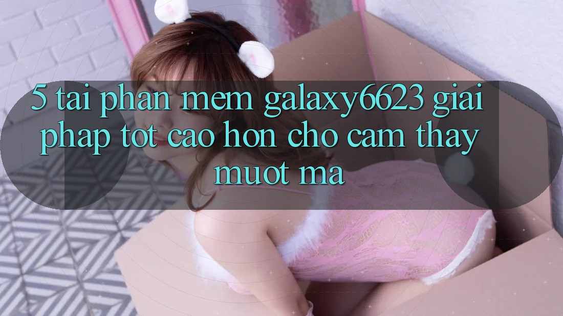5. Tải Phần mềm Galaxy6623 - Giải Pháp Tốt cao hơn Cho Cảm thấy Mượt Mà 5. Tải Phần mềm Galaxy6623 - Giải Pháp Tốt cao hơn Cho Cảm thấy Mượt Mà