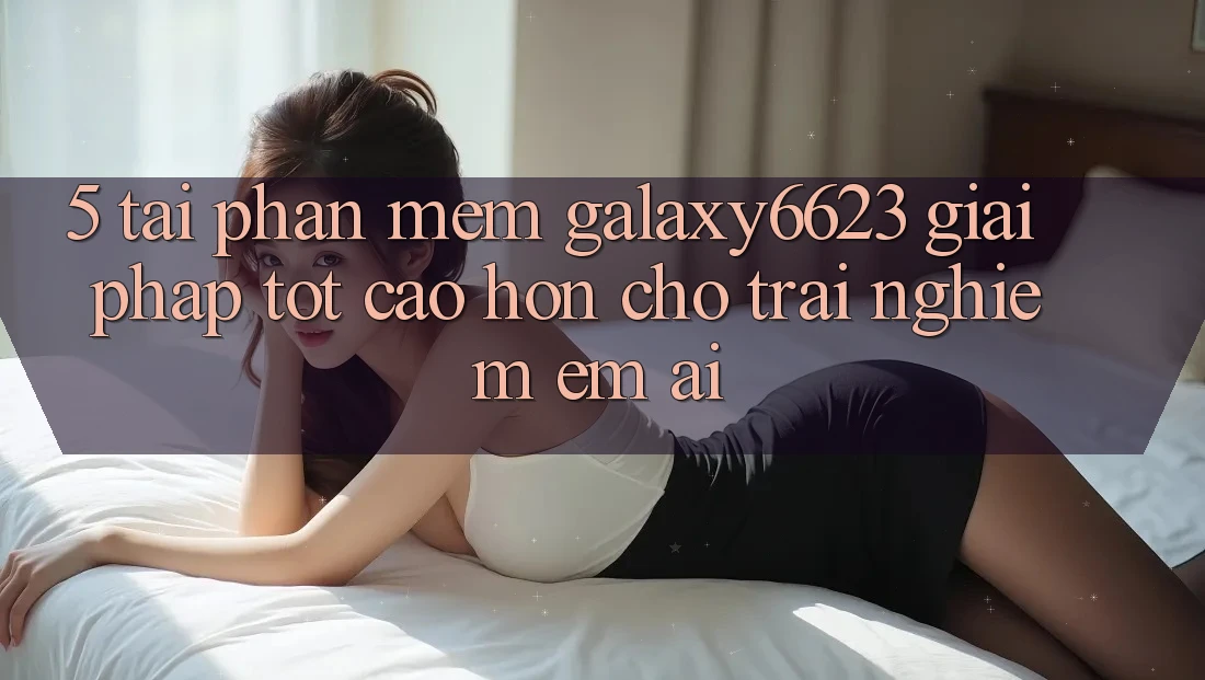 5. Tải Phần mềm Galaxy6623 - Giải Pháp Tốt cao hơn Cho Trải Nghiệm Êm ái 5. Tải Phần mềm Galaxy6623 - Giải Pháp Tốt cao hơn Cho Trải Nghiệm Êm ái