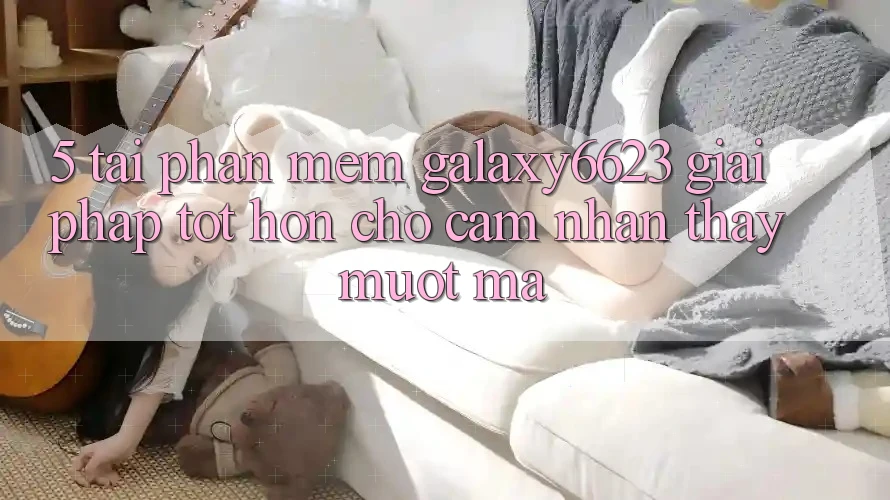 5. Tải Phần mềm Galaxy6623 - Giải Pháp Tốt hơn Cho Cảm nhận thấy Mượt Mà