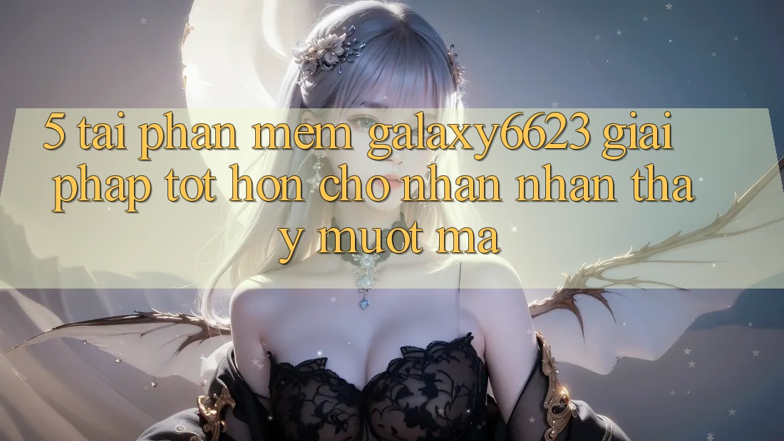5. Tải Phần mềm Galaxy6623 - Giải Pháp Tốt hơn Cho Nhận nhận thấy Mượt Mà