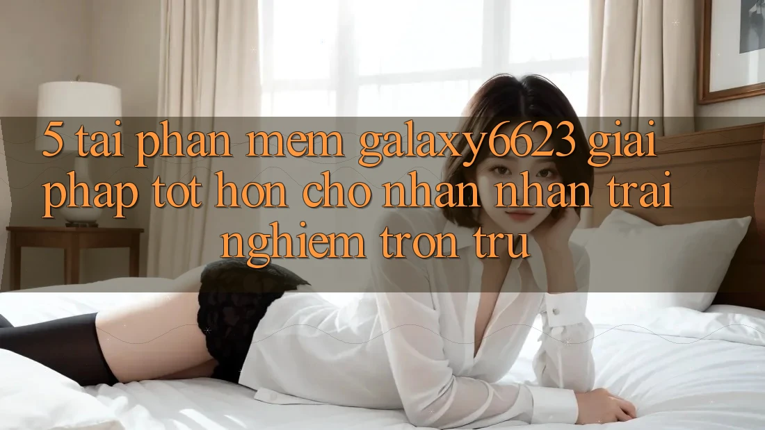 5. Tải Phần mềm Galaxy6623 - Giải Pháp Tốt hơn Cho Nhận nhận trải nghiệm Trơn tru