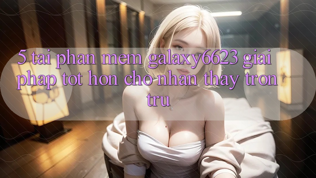5. Tải Phần mềm Galaxy6623 - Giải Pháp Tốt hơn Cho Nhận thấy Trơn tru