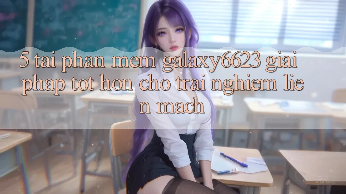 5. Tải Phần mềm Galaxy6623 - Giải Pháp Tốt hơn Cho Trải Nghiệm Liền mạch
