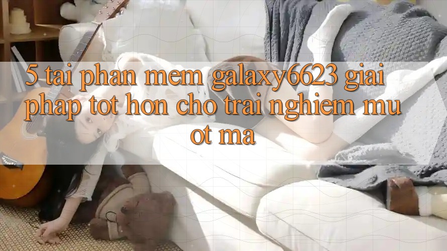 5. Tải Phần mềm Galaxy6623 - Giải Pháp Tốt hơn Cho Trải Nghiệm Mượt Mà
