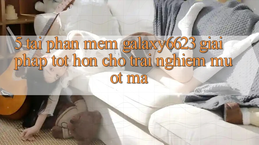 5. Tải Phần mềm Galaxy6623 - Giải Pháp Tốt hơn Cho Trải Nghiệm Mượt Mà 5. Tải Phần mềm Galaxy6623 - Giải Pháp Tốt hơn Cho Trải Nghiệm Mượt Mà
