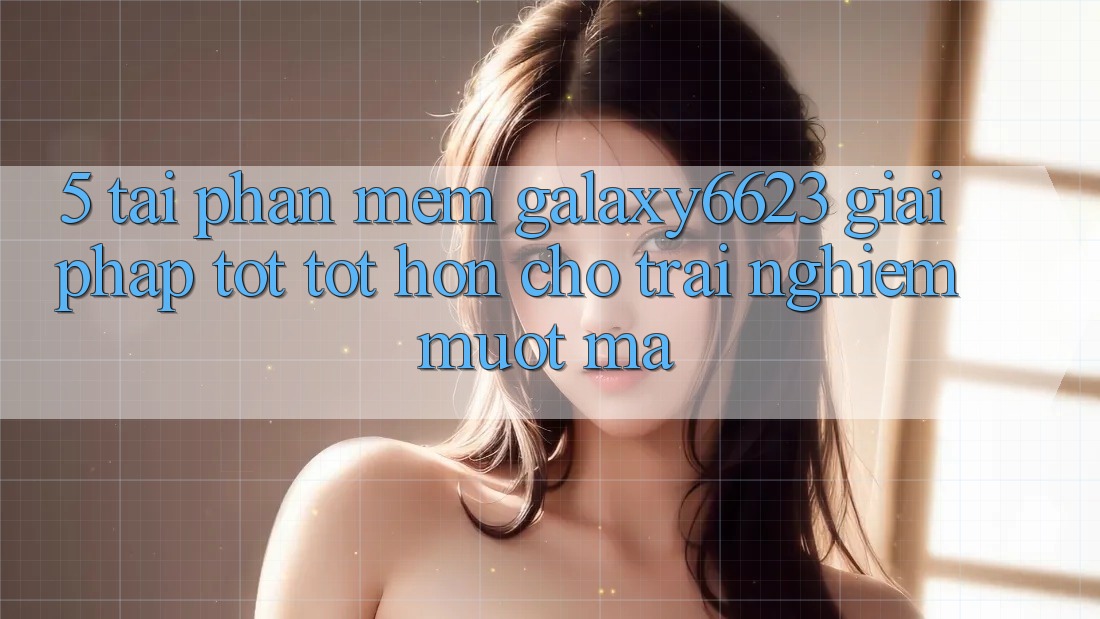 5. Tải Phần mềm Galaxy6623 - Giải Pháp Tốt tốt hơn Cho Trải Nghiệm Mượt Mà 5. Tải Phần mềm Galaxy6623 - Giải Pháp Tốt tốt hơn Cho Trải Nghiệm Mượt Mà