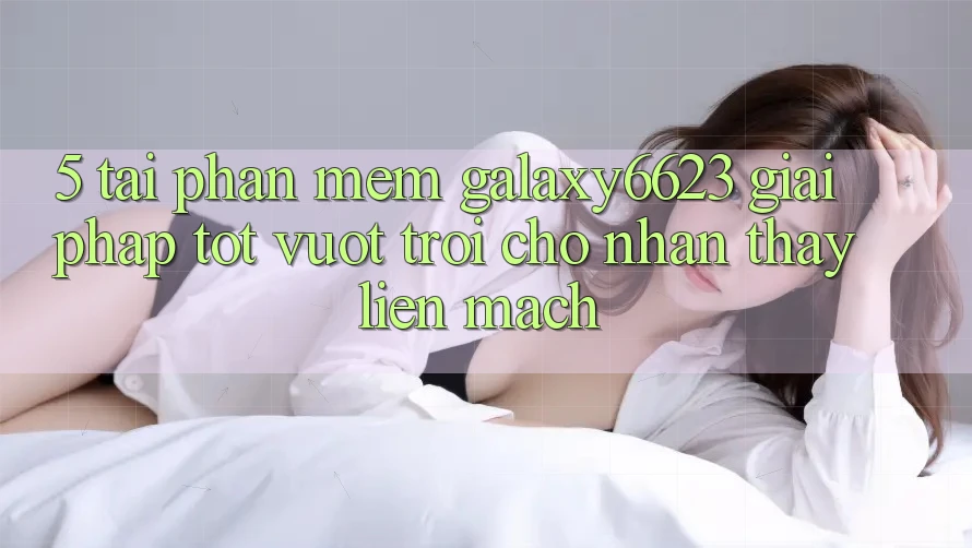 5. Tải Phần mềm Galaxy6623 - Giải Pháp Tốt vượt trội Cho Nhận thấy Liền mạch