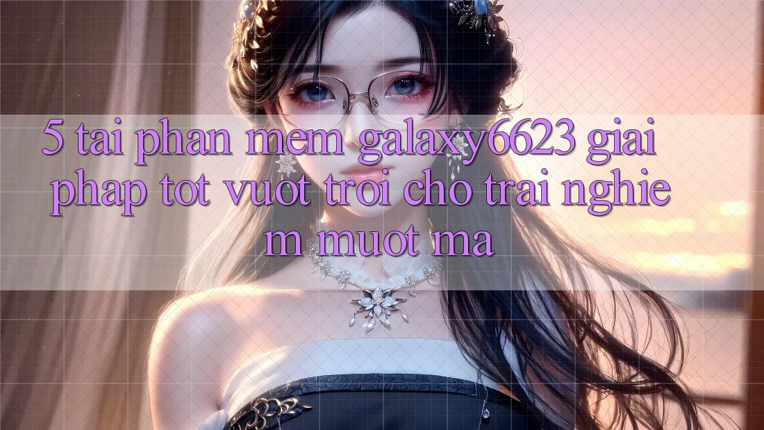 5. Tải Phần mềm Galaxy6623 - Giải Pháp Tốt vượt trội Cho Trải Nghiệm Mượt Mà