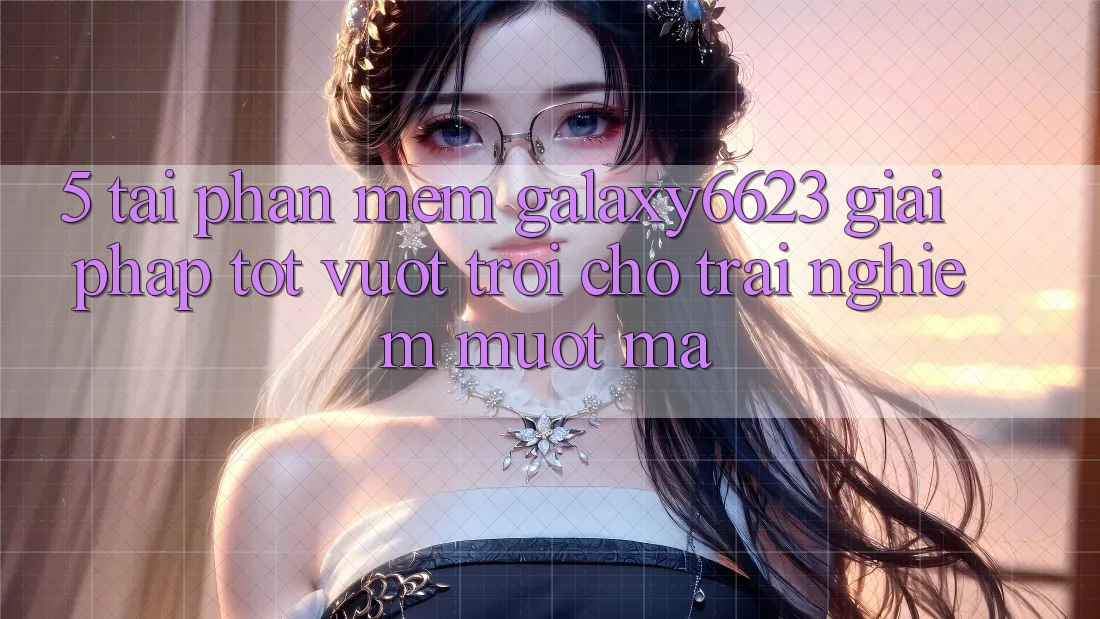 5. Tải Phần mềm Galaxy6623 - Giải Pháp Tốt vượt trội Cho Trải nghiệm Mượt mà