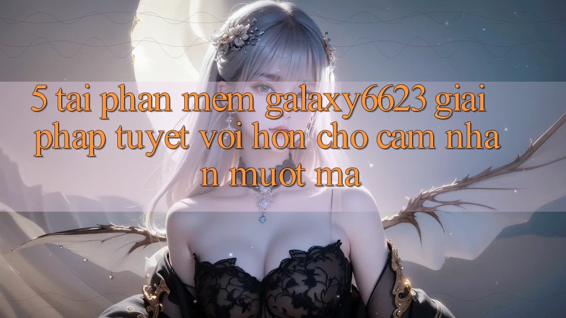 5. Tải Phần mềm Galaxy6623 - Giải Pháp Tuyệt vời hơn Cho Cảm nhận Mượt Mà