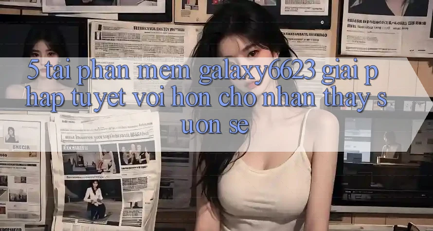 5. Tải Phần mềm Galaxy6623 - Giải Pháp Tuyệt vời hơn Cho Nhận thấy Suôn sẻ