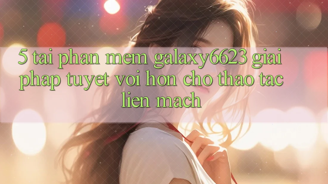 5. Tải Phần mềm Galaxy6623 - Giải Pháp Tuyệt vời hơn Cho Thao tác Liền mạch