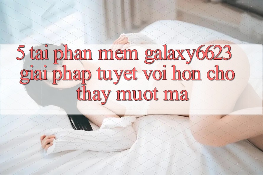 5. Tải Phần mềm Galaxy6623 - Giải Pháp Tuyệt vời hơn Cho Thấy Mượt Mà