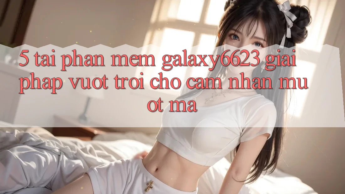 5. Tải Phần mềm Galaxy6623 - Giải Pháp Vượt Trội Cho Cảm nhận Mượt Mà
