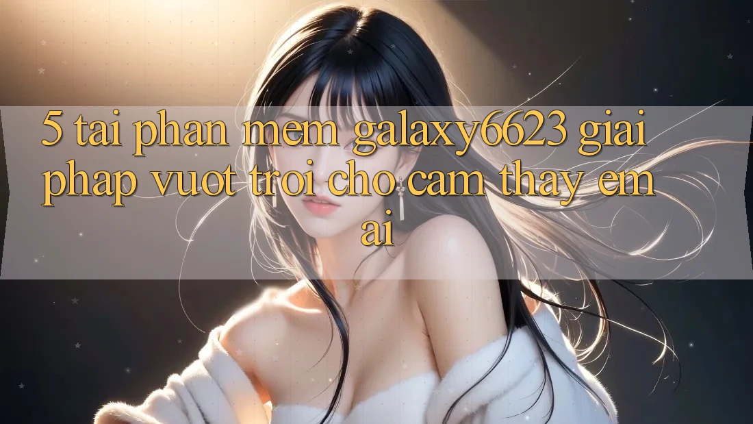 5. Tải Phần mềm Galaxy6623 - Giải Pháp Vượt Trội Cho Cảm thấy Êm ái 5. Tải Phần mềm Galaxy6623 - Giải Pháp Vượt Trội Cho Cảm thấy Êm ái