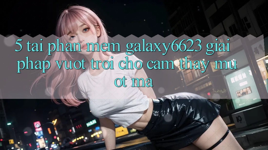 5. Tải Phần mềm Galaxy6623 - Giải Pháp Vượt Trội Cho Cảm thấy Mượt Mà 5. Tải Phần mềm Galaxy6623 - Giải Pháp Vượt Trội Cho Cảm thấy Mượt Mà