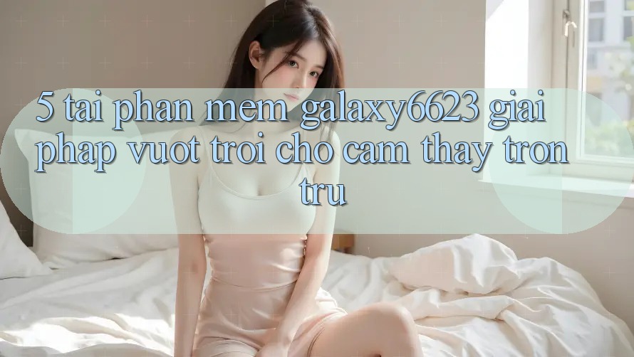 5. Tải Phần mềm Galaxy6623 - Giải Pháp Vượt Trội Cho Cảm thấy Trơn tru 5. Tải Phần mềm Galaxy6623 - Giải Pháp Vượt Trội Cho Cảm thấy Trơn tru