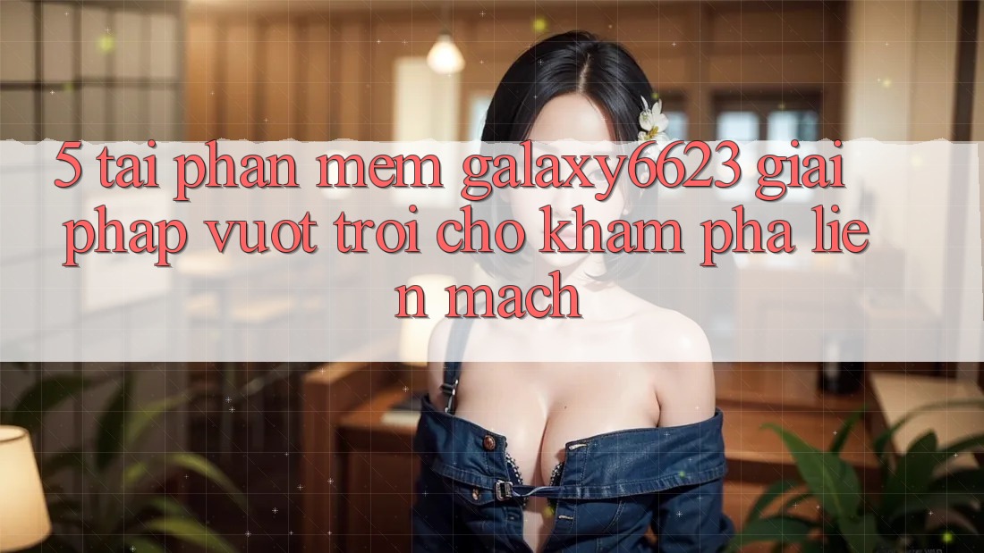 5. Tải Phần mềm Galaxy6623 - Giải Pháp Vượt Trội Cho Khám phá Liền mạch