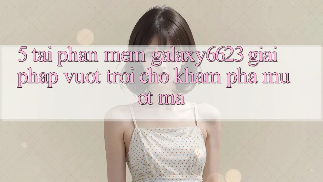 5. Tải Phần mềm Galaxy6623 - Giải Pháp Vượt Trội Cho Khám phá Mượt Mà