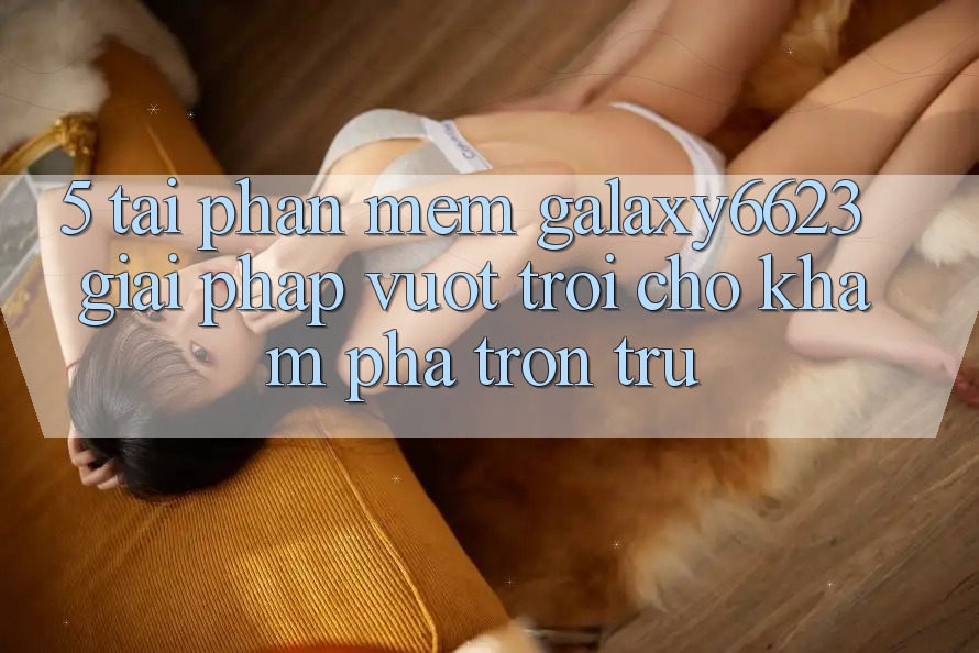 5. Tải Phần mềm Galaxy6623 - Giải Pháp Vượt Trội Cho Khám phá Trơn tru