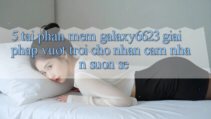 5. Tải Phần mềm Galaxy6623 - Giải Pháp Vượt Trội Cho Nhận cảm nhận Suôn sẻ