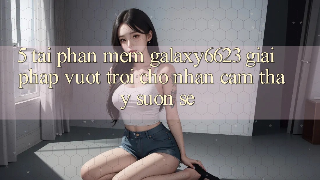 5. Tải Phần mềm Galaxy6623 - Giải Pháp Vượt Trội Cho Nhận cảm thấy Suôn sẻ