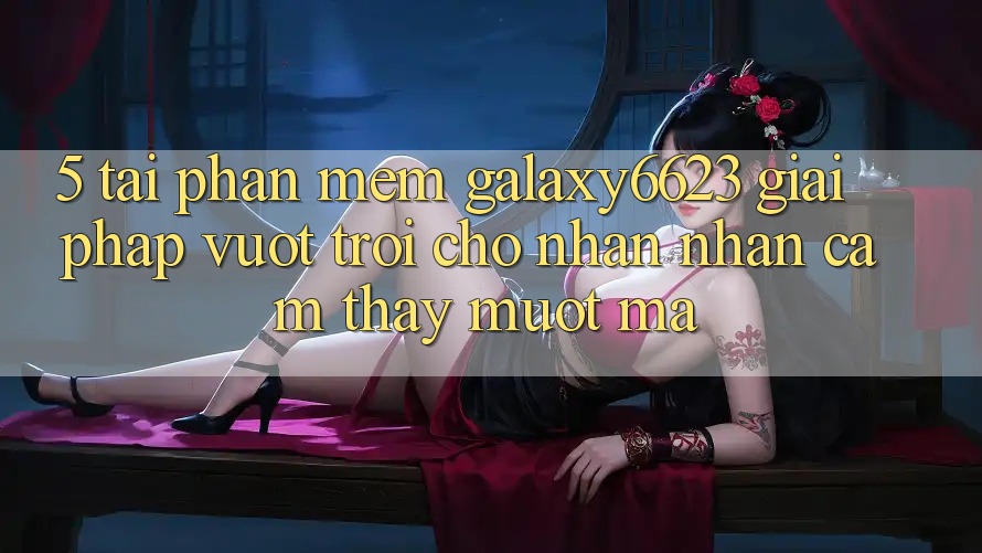 5. Tải Phần mềm Galaxy6623 - Giải Pháp Vượt Trội Cho Nhận nhận cảm thấy Mượt Mà