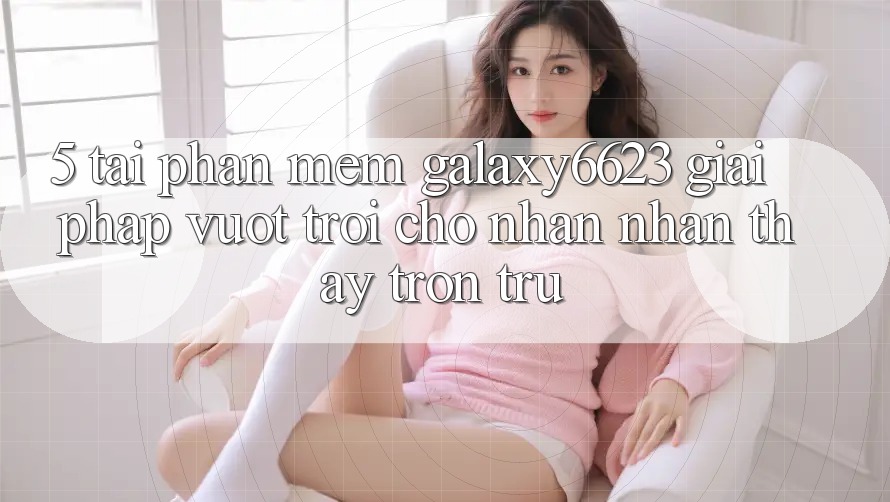5. Tải Phần mềm Galaxy6623 - Giải Pháp Vượt Trội Cho Nhận nhận thấy Trơn tru