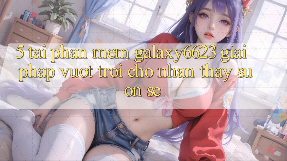 5. Tải Phần mềm Galaxy6623 - Giải Pháp Vượt Trội Cho Nhận thấy Suôn sẻ