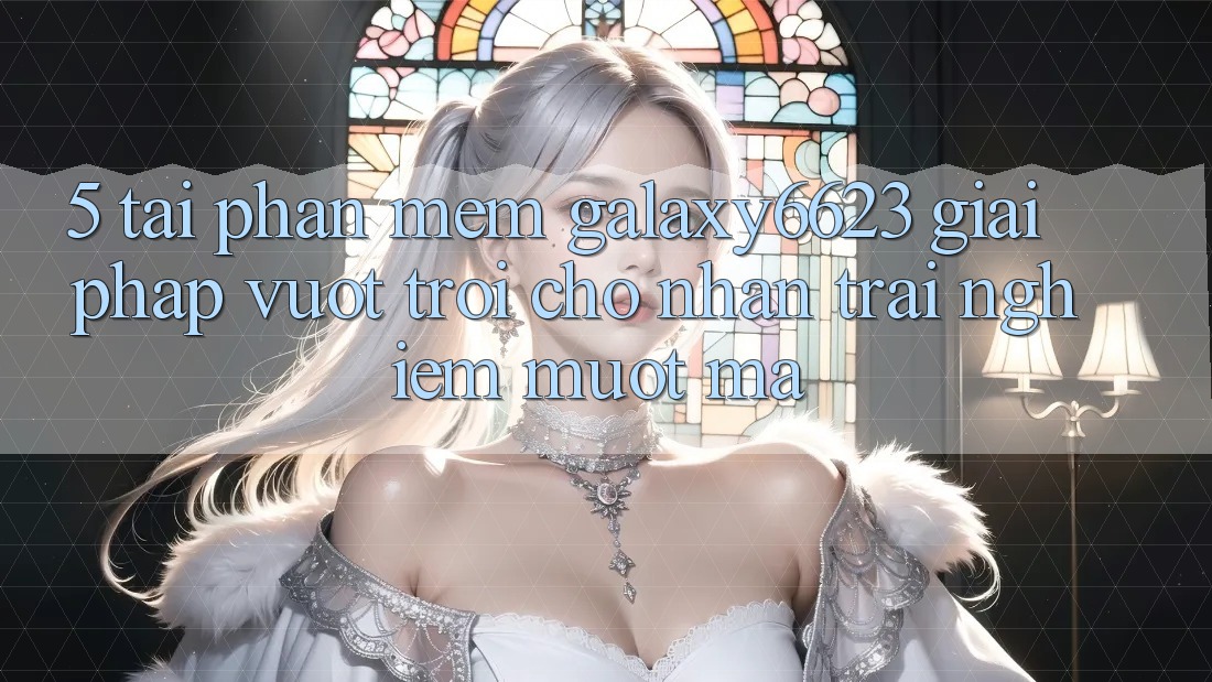 5. Tải Phần mềm Galaxy6623 - Giải Pháp Vượt Trội Cho Nhận trải nghiệm Mượt mà