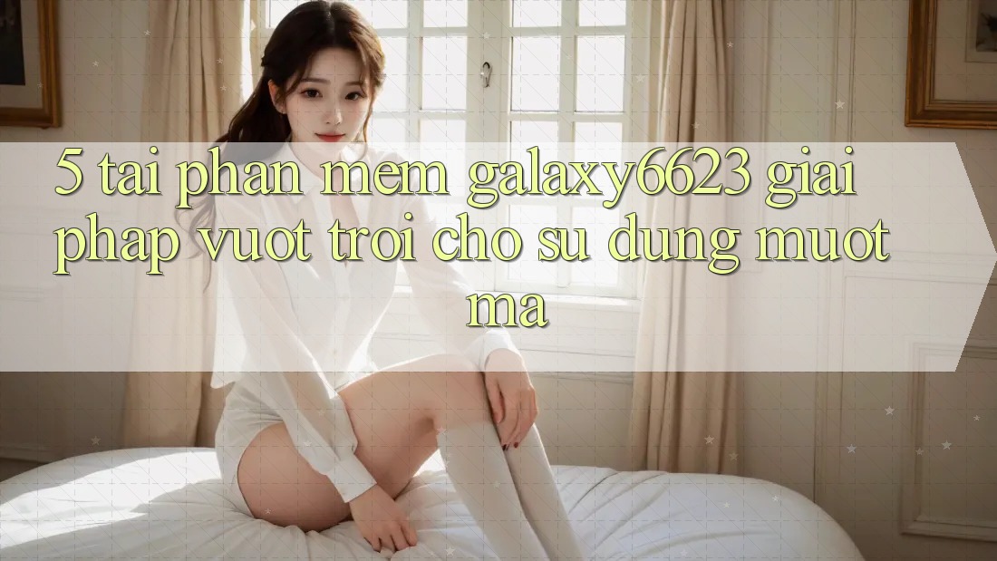 5. Tải Phần mềm Galaxy6623 - Giải Pháp Vượt Trội Cho Sử dụng Mượt mà 5. Tải Phần mềm Galaxy6623 - Giải Pháp Vượt Trội Cho Sử dụng Mượt mà