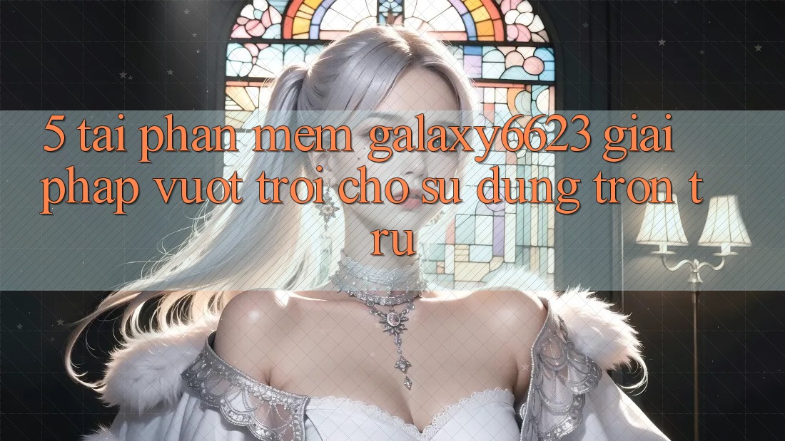 5. Tải Phần mềm Galaxy6623 - Giải Pháp Vượt Trội Cho Sử dụng Trơn tru