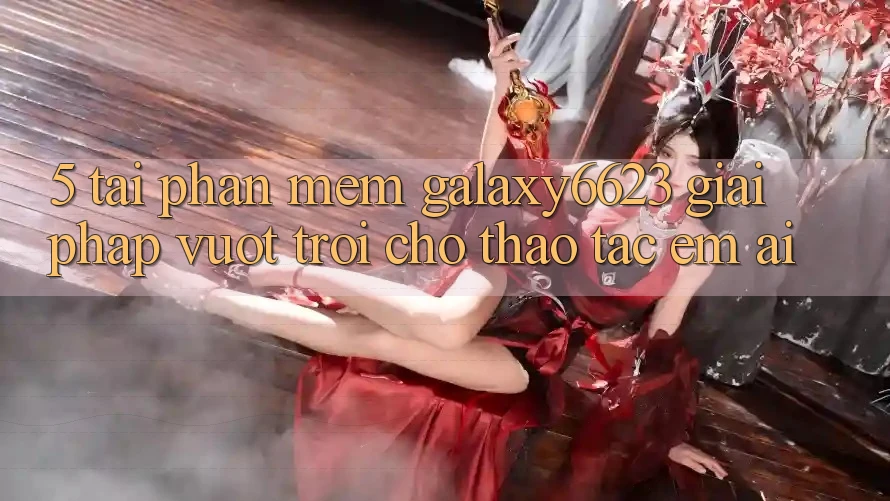 5. Tải Phần mềm Galaxy6623 - Giải Pháp Vượt Trội Cho Thao tác Êm ái