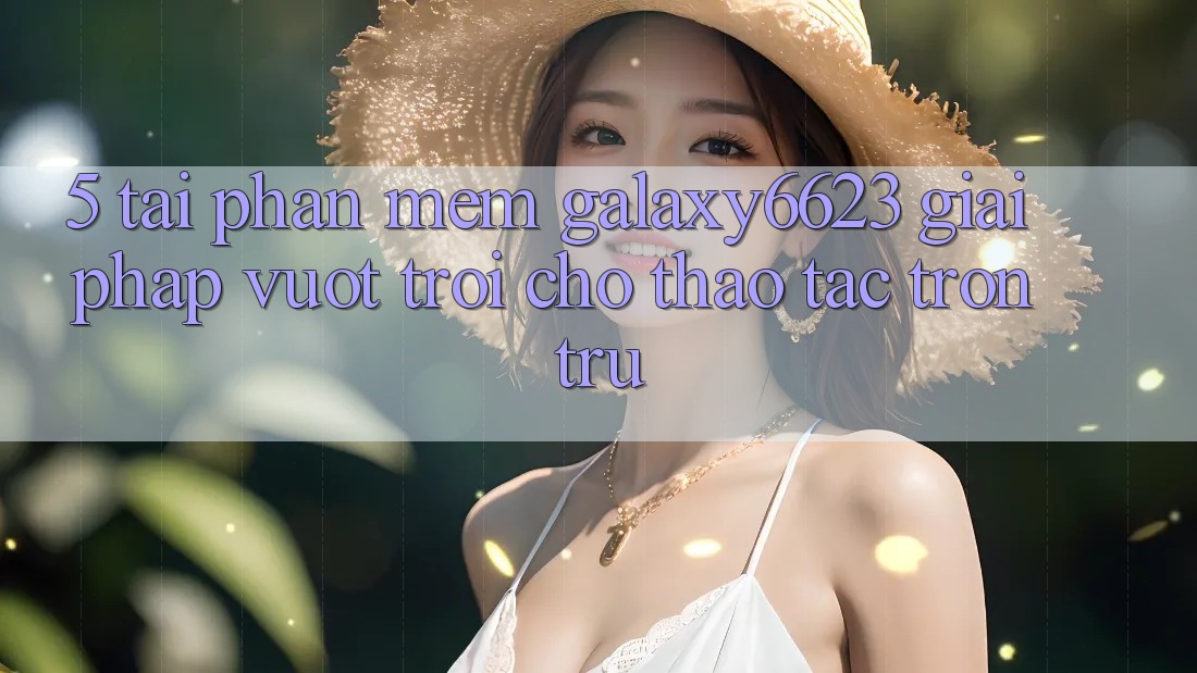 5. Tải Phần mềm Galaxy6623 - Giải Pháp Vượt Trội Cho Thao tác Trơn tru 5. Tải Phần mềm Galaxy6623 - Giải Pháp Vượt Trội Cho Thao tác Trơn tru